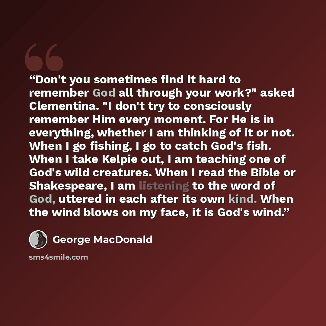 “Don't you sometimes find it hard to remember God all through your work?" asked Clementina. "I don't try to consciously remember Him every moment. For He is in everything, whether I am thinking of it or not. When I go fishing, I go to catch God's fish. When I take Kelpie out, I am teaching one of…” quote by George MacDonald
