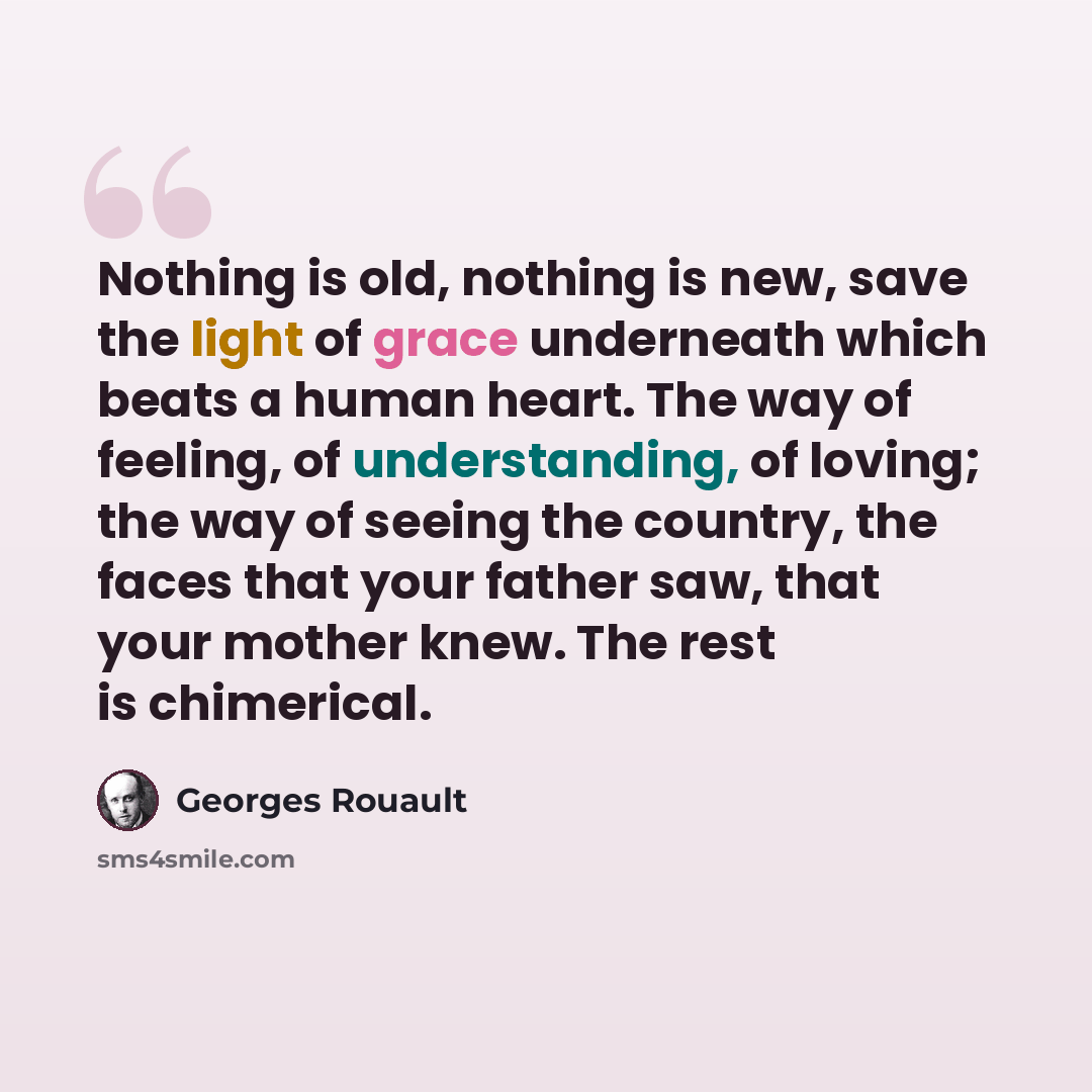 “Nothing is old, nothing is new, save the light of grace underneath which beats a human heart. The way of feeling, of understanding, of loving; the way of seeing the country, the faces that your father saw, that your mother knew. The rest is chimerical.” quote by Georges Rouault