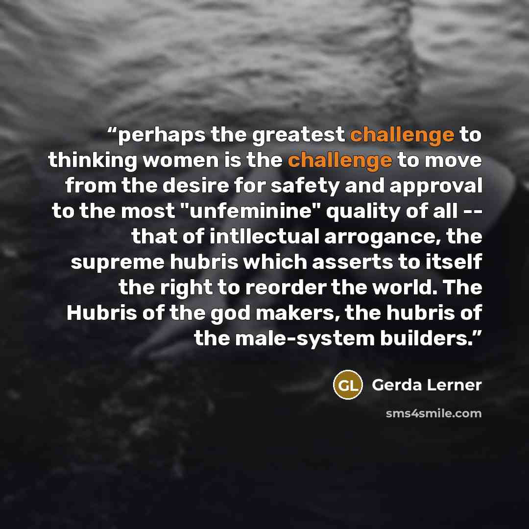 “perhaps the greatest challenge to thinking women is the challenge to move from the desire for safety and approval to the most "unfeminine" quality of all -- that of intllectual arrogance, the supreme hubris which asserts to itself the right to reorder the world. The Hubris of the god makers, the…” quote by Gerda Lerner