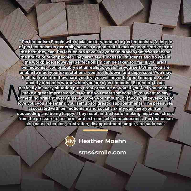 “Perfectionism People with social anxiety tend to be perfectionists. A degree of perfectionism is generally seen as a good trait. It makes people strive to do the best they can. Perfectionists have an eye for mistakes that often escape the notice of other people. They are very successful students…” quote by Heather Moehn