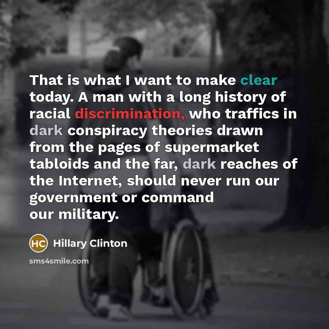“That is what I want to make clear today. A man with a long history of racial discrimination, who traffics in dark conspiracy theories drawn from the pages of supermarket tabloids and the far, dark reaches of the Internet, should never run our government or command our military.” quote by Hillary Clinton