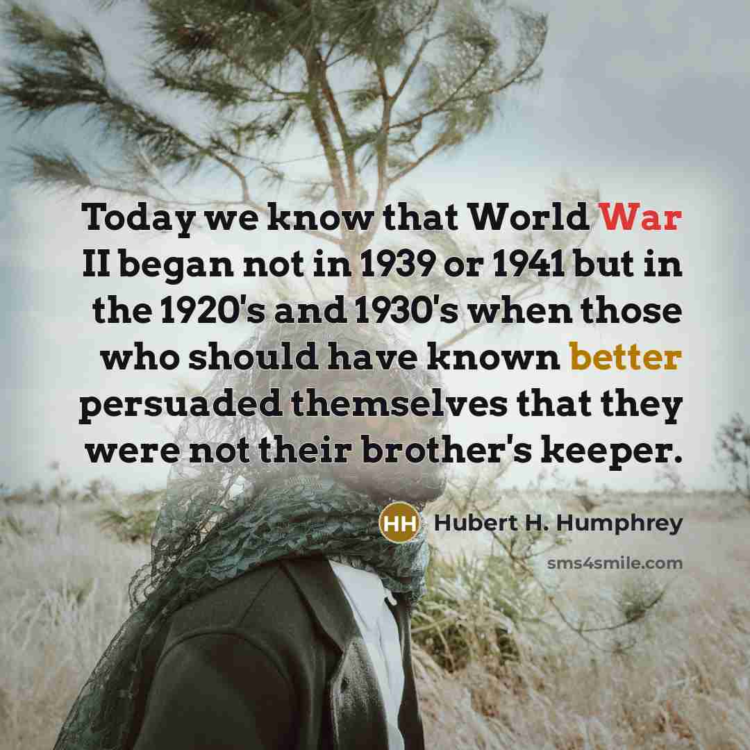“Today we know that World War II began not in 1939 or 1941 but in the 1920's and 1930's when those who should have known better persuaded themselves that they were not their brother's keeper.” quote by Hubert H. Humphrey