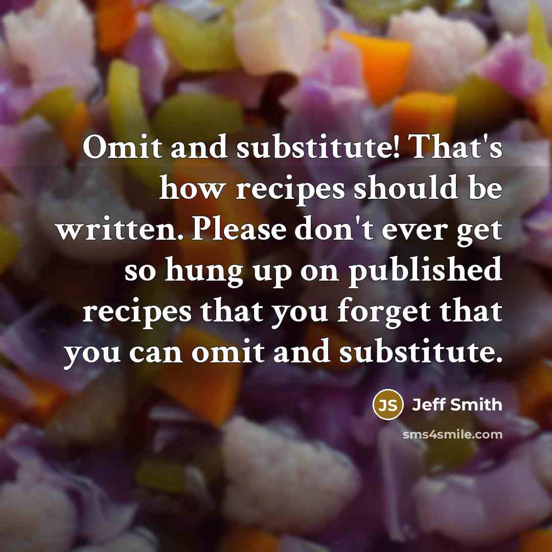 “Omit and substitute! That's how recipes should be written. Please don't ever get so hung up on published recipes that you forget that you can omit and substitute.” quote by Jeff Smith