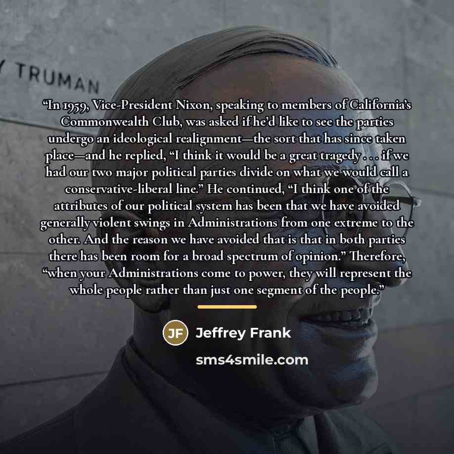 “In 1959, Vice-President Nixon, speaking to members of California’s Commonwealth Club, was asked if he’d like to see the parties undergo an ideological realignment—the sort that has since taken place—and he replied, “I think it would be a great tragedy . . . if we had our two major political…” quote by Jeffrey Frank