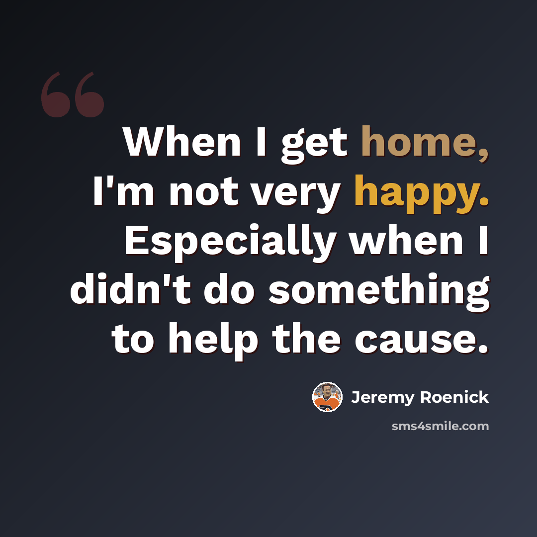 “When I get home, I'm not very happy. Especially when I didn't do something to help the cause.” quote by Jeremy Roenick