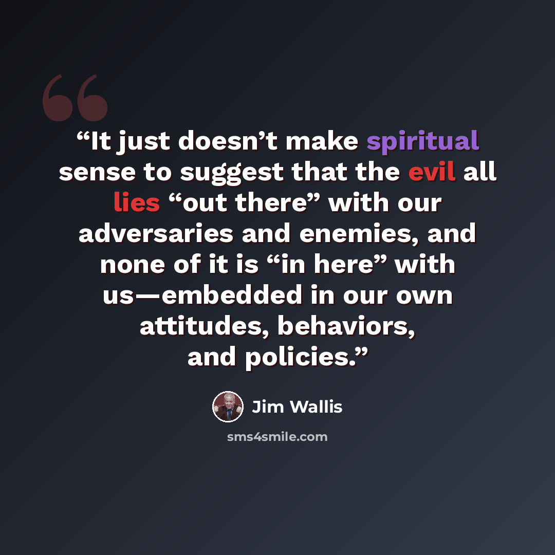 “It just doesn’t make spiritual sense to suggest that the evil all lies “out there” with our adversaries and enemies, and none of it is “in here” with us—embedded in our own attitudes, behaviors, and policies.” quote by Jim Wallis