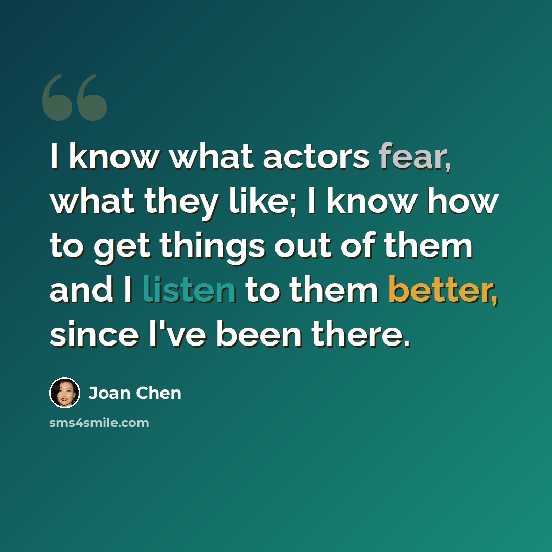 “I know what actors fear, what they like; I know how to get things out of them and I listen to them better, since I've been there.” quote by Joan Chen