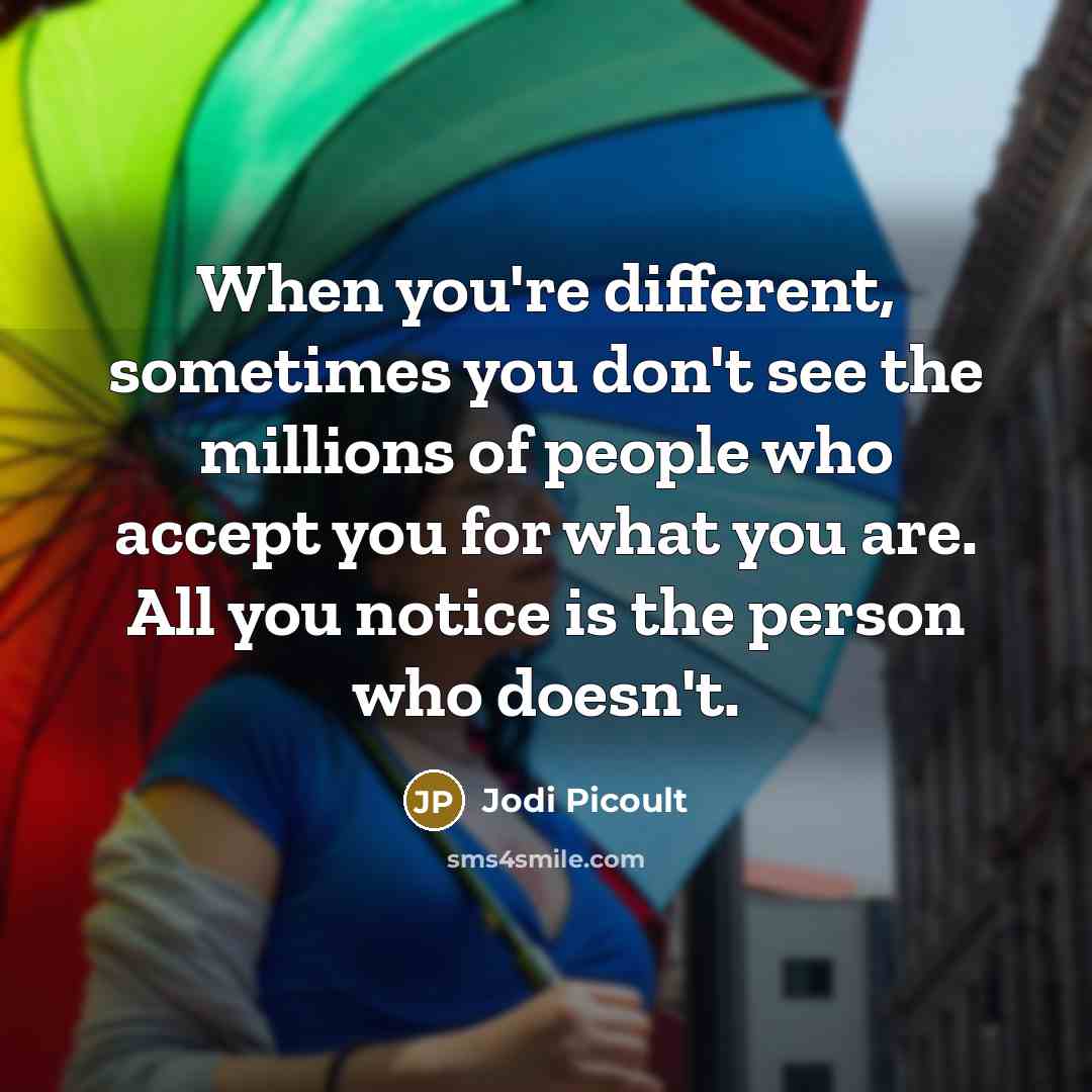 “When you're different, sometimes you don't see the millions of people who accept you for what you are. All you notice is the person who doesn't.” quote by Jodi Picoult