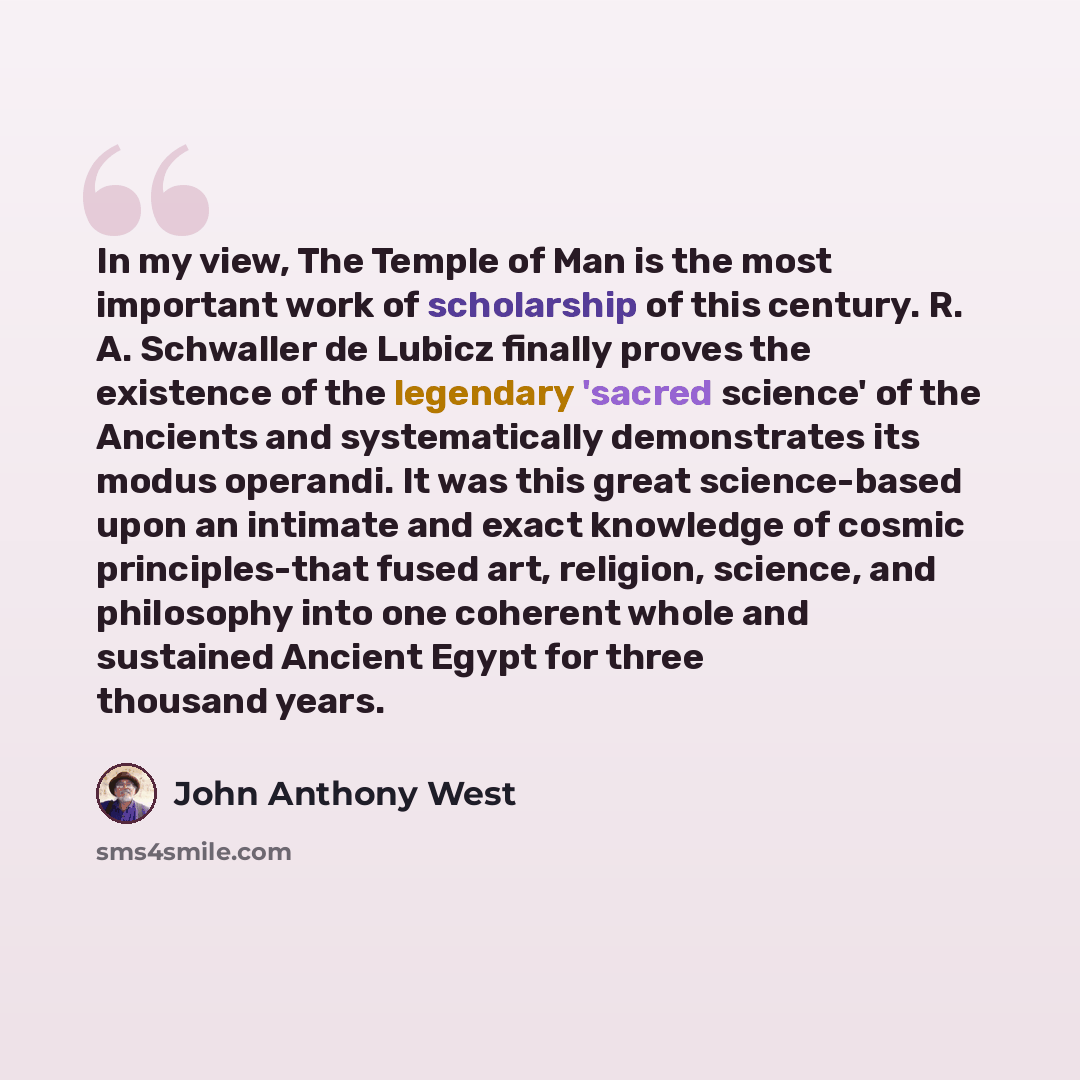 “In my view, The Temple of Man is the most important work of scholarship of this century. R. A. Schwaller de Lubicz finally proves the existence of the legendary 'sacred science' of the Ancients and systematically demonstrates its modus operandi. It was this great science-based upon an intimate and…” quote by John Anthony West
