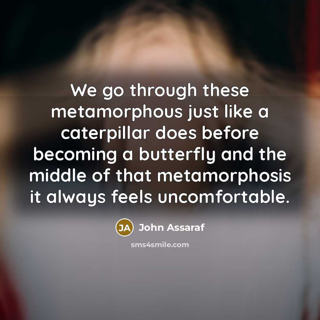 “We go through these metamorphous just like a caterpillar does before becoming a butterfly and the middle of that metamorphosis it always feels uncomfortable.” quote by John Assaraf