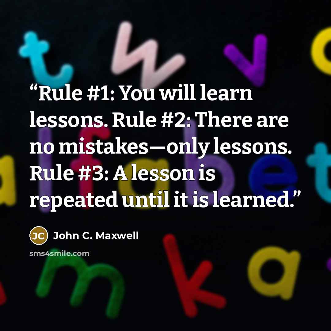 “Rule #1: You will learn lessons. Rule #2: There are no mistakes—only lessons. Rule #3: A lesson is repeated until it is learned.” quote by John C. Maxwell
