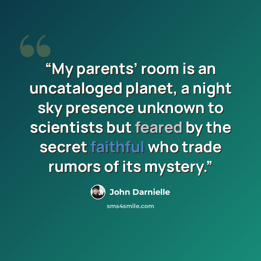 “My parents’ room is an uncataloged planet, a night sky presence unknown to scientists but feared by the secret faithful who trade rumors of its mystery.” quote by John Darnielle