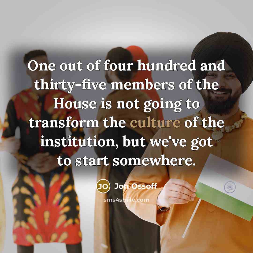 “One out of four hundred and thirty-five members of the House is not going to transform the culture of the institution, but we've got to start somewhere.” quote by Jon Ossoff