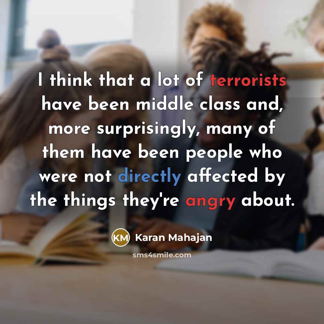 “I think that a lot of terrorists have been middle class and, more surprisingly, many of them have been people who were not directly affected by the things they're angry about.” quote by Karan Mahajan