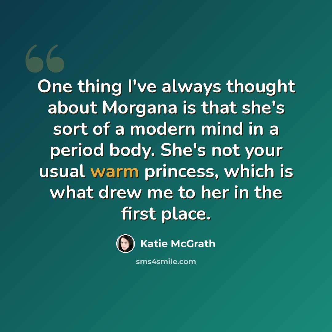 “One thing I've always thought about Morgana is that she's sort of a modern mind in a period body. She's not your usual warm princess, which is what drew me to her in the first place.” quote by Katie McGrath