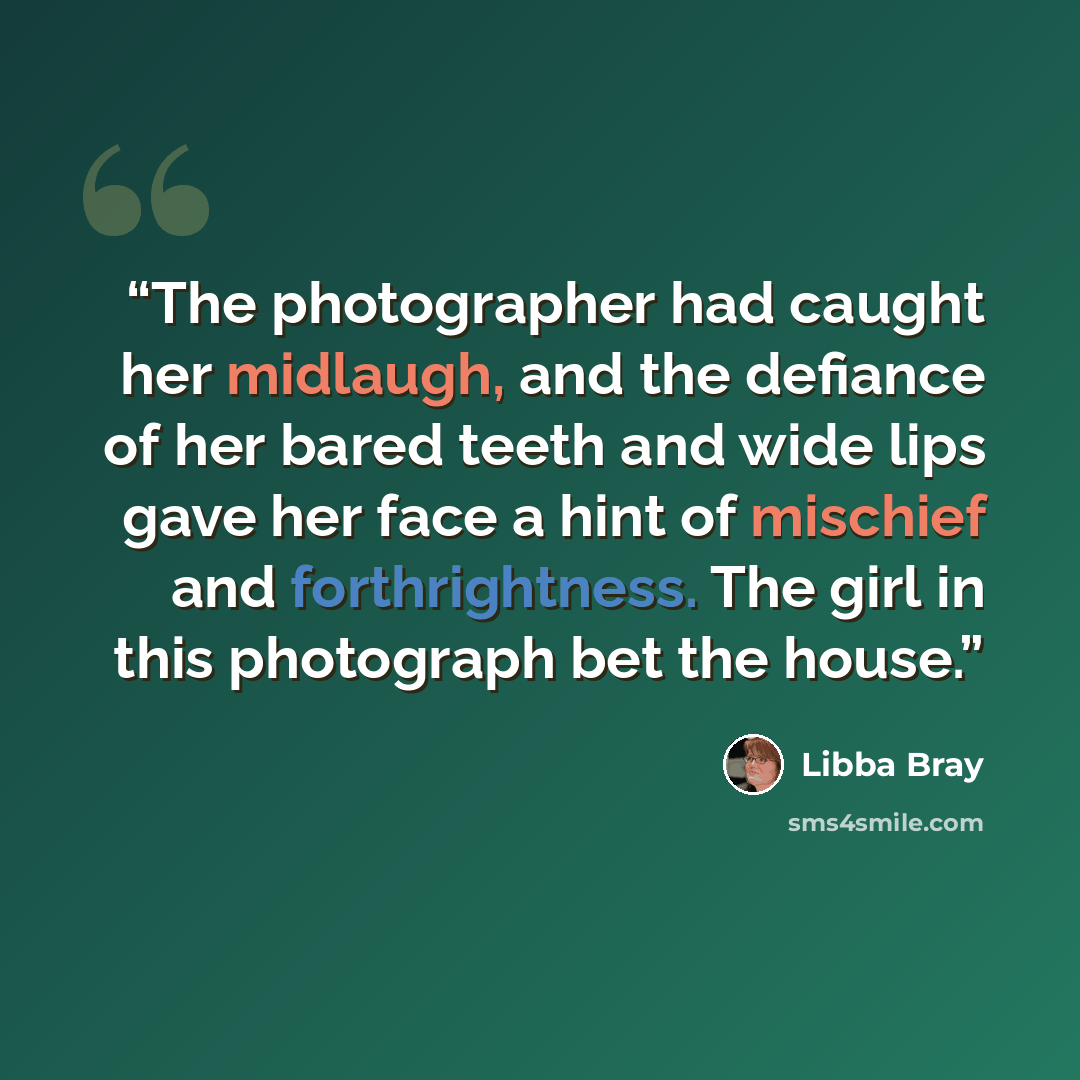 “The photographer had caught her midlaugh, and the defiance of her bared teeth and wide lips gave her face a hint of mischief and forthrightness. The girl in this photograph bet the house.” quote by Libba Bray