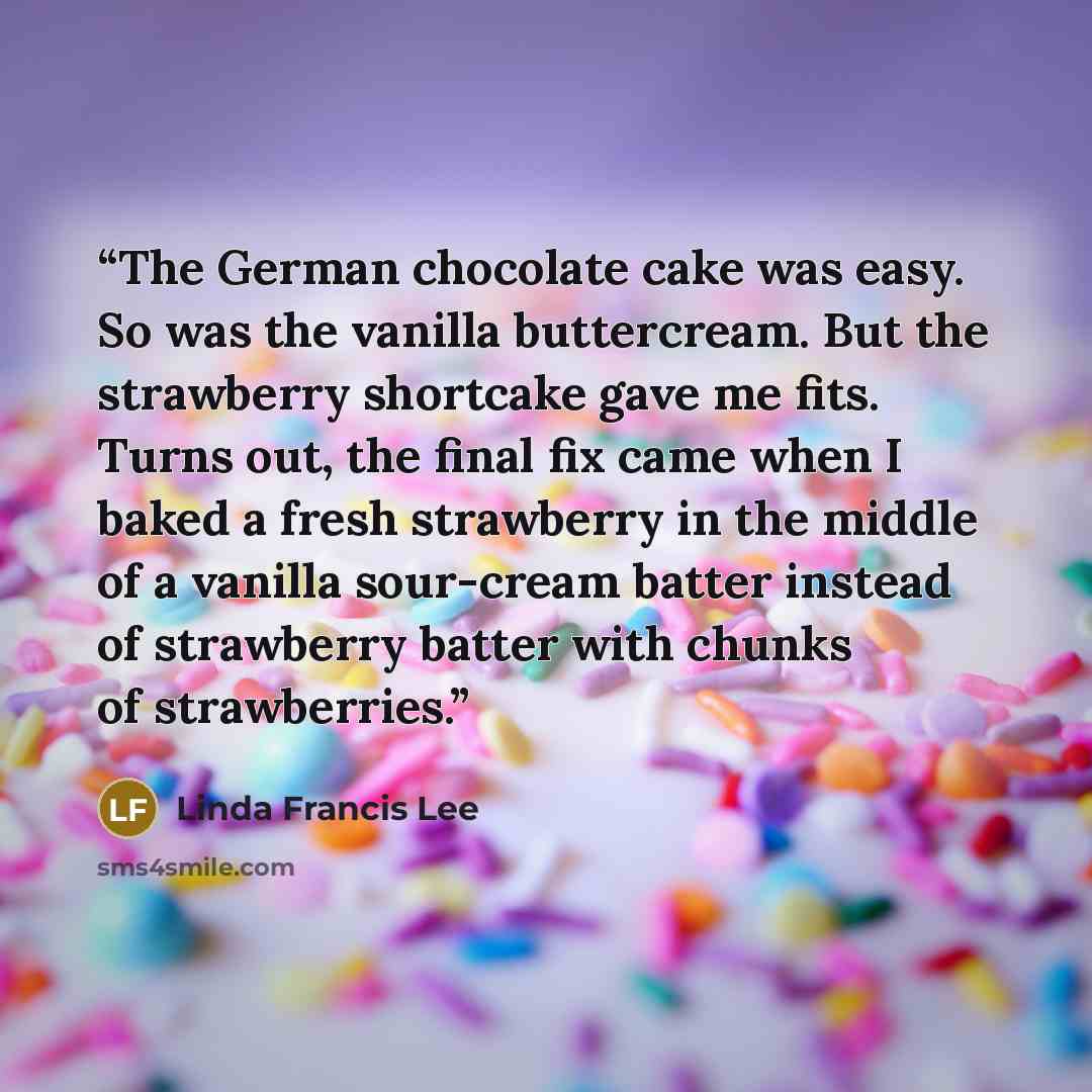 “The German chocolate cake was easy. So was the vanilla buttercream. But the strawberry shortcake gave me fits. Turns out, the final fix came when I baked a fresh strawberry in the middle of a vanilla sour-cream batter instead of strawberry batter with chunks of strawberries.” quote by Linda Francis Lee