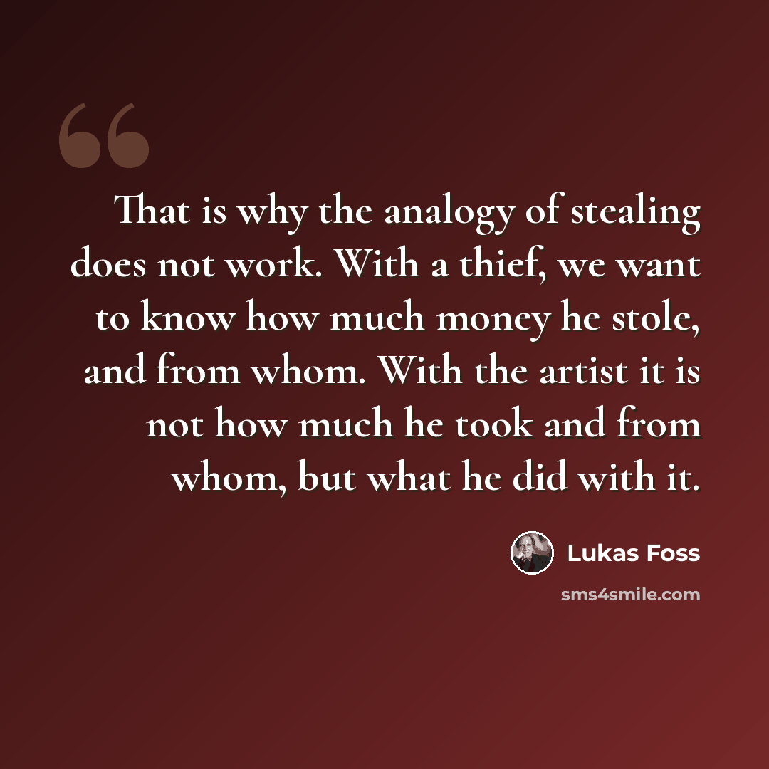 “That is why the analogy of stealing does not work. With a thief, we want to know how much money he stole, and from whom. With the artist it is not how much he took and from whom, but what he did with it.” quote by Lukas Foss