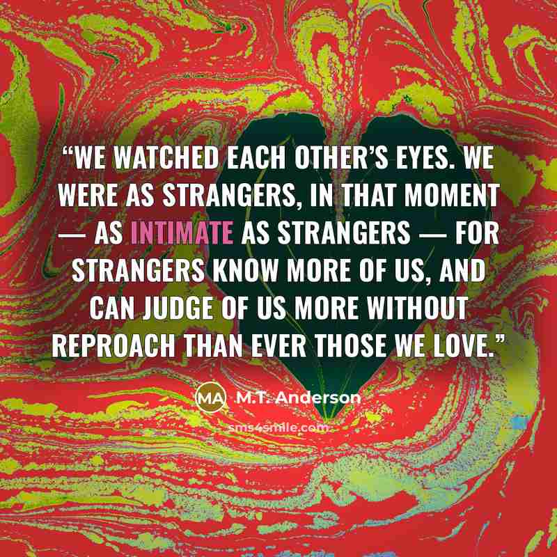 “We watched each other’s eyes. We were as strangers, in that moment — as intimate as strangers — for strangers know more of us, and can judge of us more without reproach than ever those we love.” quote by M.T. Anderson