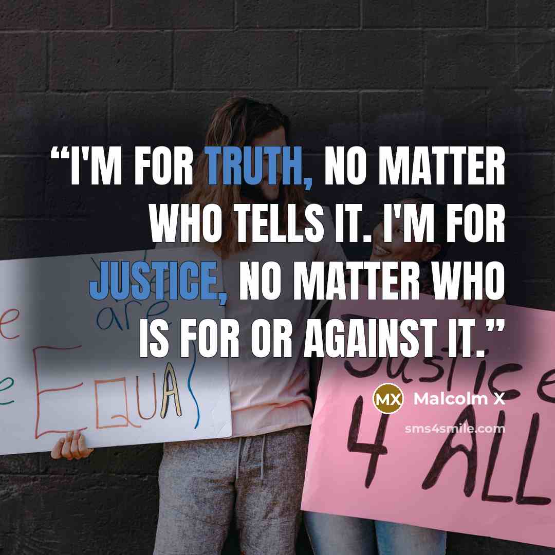 “I'm for truth, no matter who tells it. I'm for justice, no matter who is for or against it.” quote by Malcolm X