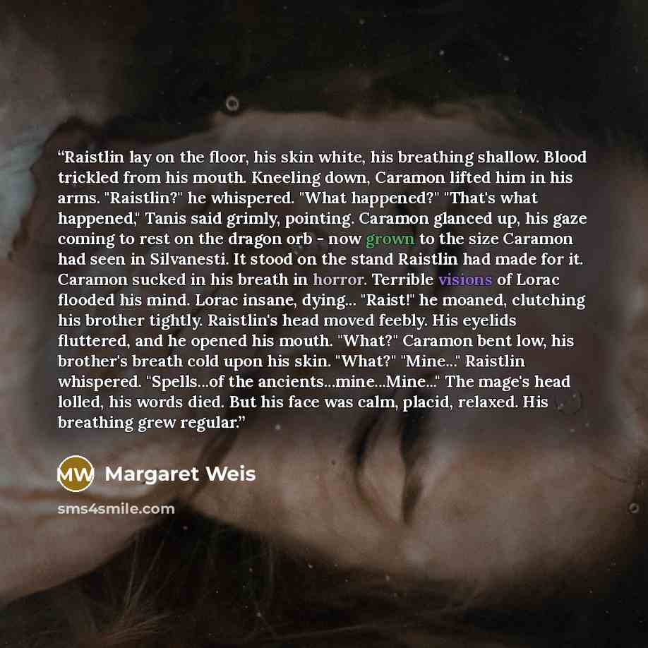 “Raistlin lay on the floor, his skin white, his breathing shallow. Blood trickled from his mouth. Kneeling down, Caramon lifted him in his arms. "Raistlin?" he whispered. "What happened?" "That's what happened," Tanis said grimly, pointing. Caramon glanced up, his gaze coming to rest on the dragon…” quote by Margaret Weis