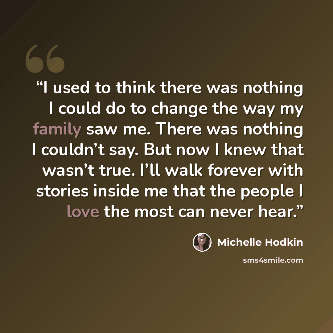 “I used to think there was nothing I could do to change the way my family saw me. There was nothing I couldn’t say. But now I knew that wasn’t true. I’ll walk forever with stories inside me that the people I love the most can never hear.” quote by Michelle Hodkin