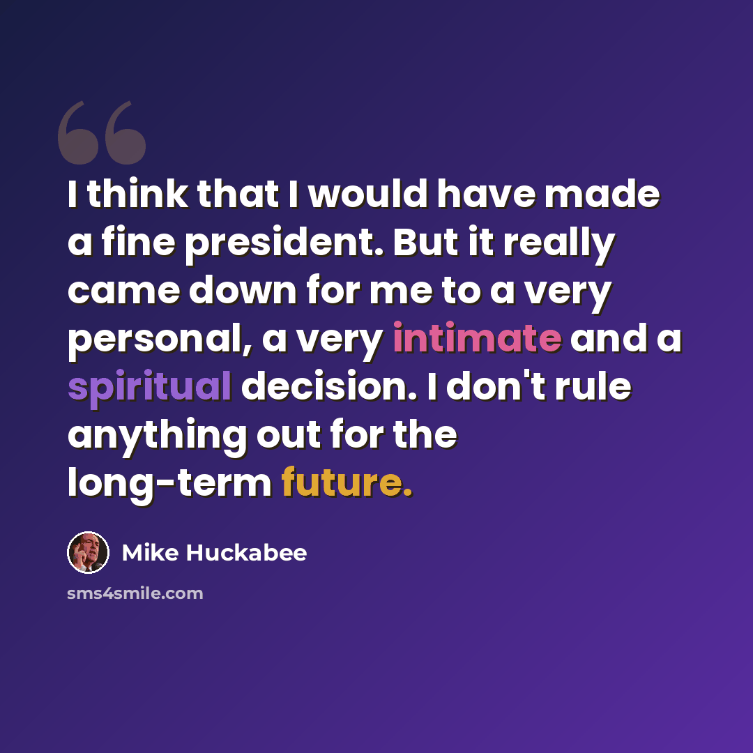 “I think that I would have made a fine president. But it really came down for me to a very personal, a very intimate and a spiritual decision. I don't rule anything out for the long-term future.” quote by Mike Huckabee