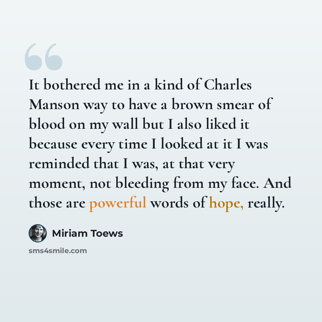 “It bothered me in a kind of Charles Manson way to have a brown smear of blood on my wall but I also liked it because every time I looked at it I was reminded that I was, at that very moment, not bleeding from my face. And those are powerful words of hope, really.” quote by Miriam Toews
