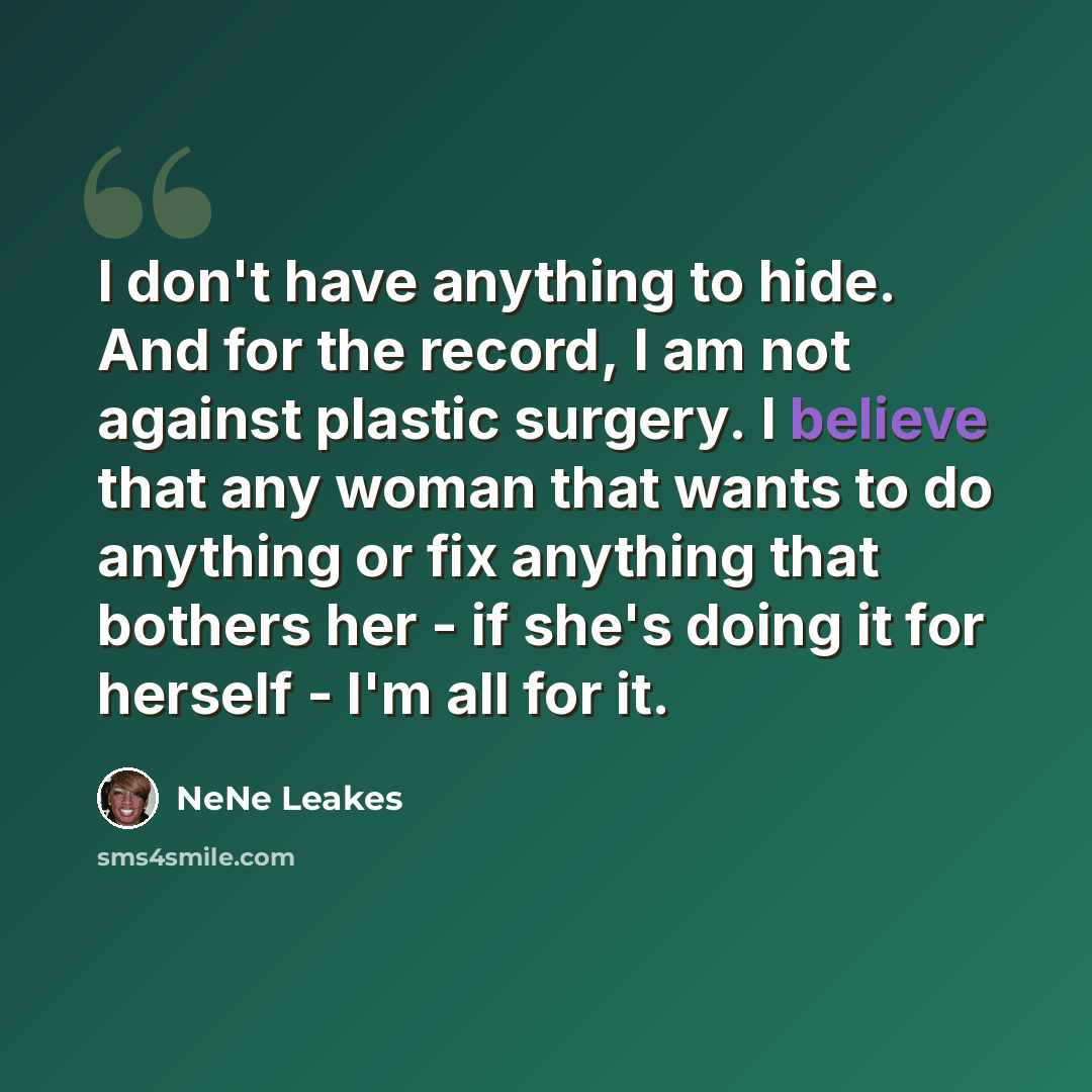 “I don't have anything to hide. And for the record, I am not against plastic surgery. I believe that any woman that wants to do anything or fix anything that bothers her - if she's doing it for herself - I'm all for it.” quote by NeNe Leakes