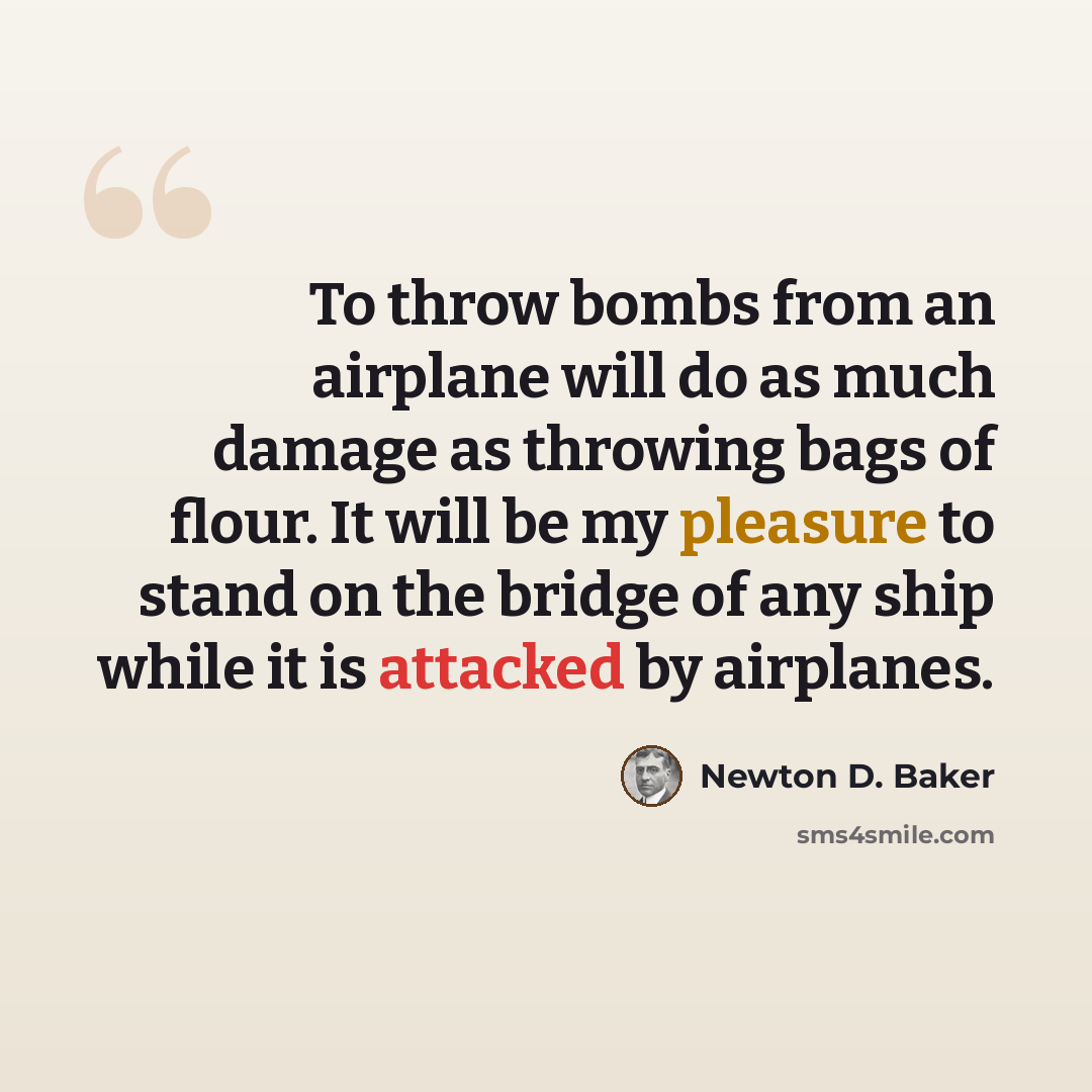 “To throw bombs from an airplane will do as much damage as throwing bags of flour. It will be my pleasure to stand on the bridge of any ship while it is attacked by airplanes.” quote by Newton D. Baker