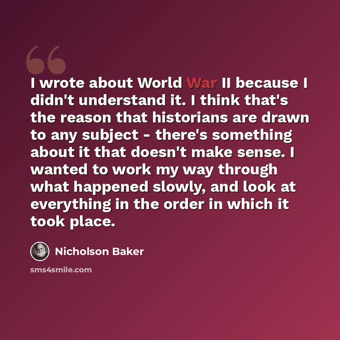 “I wrote about World War II because I didn't understand it. I think that's the reason that historians are drawn to any subject - there's something about it that doesn't make sense. I wanted to work my way through what happened slowly, and look at everything in the order in which it took place.” quote by Nicholson Baker