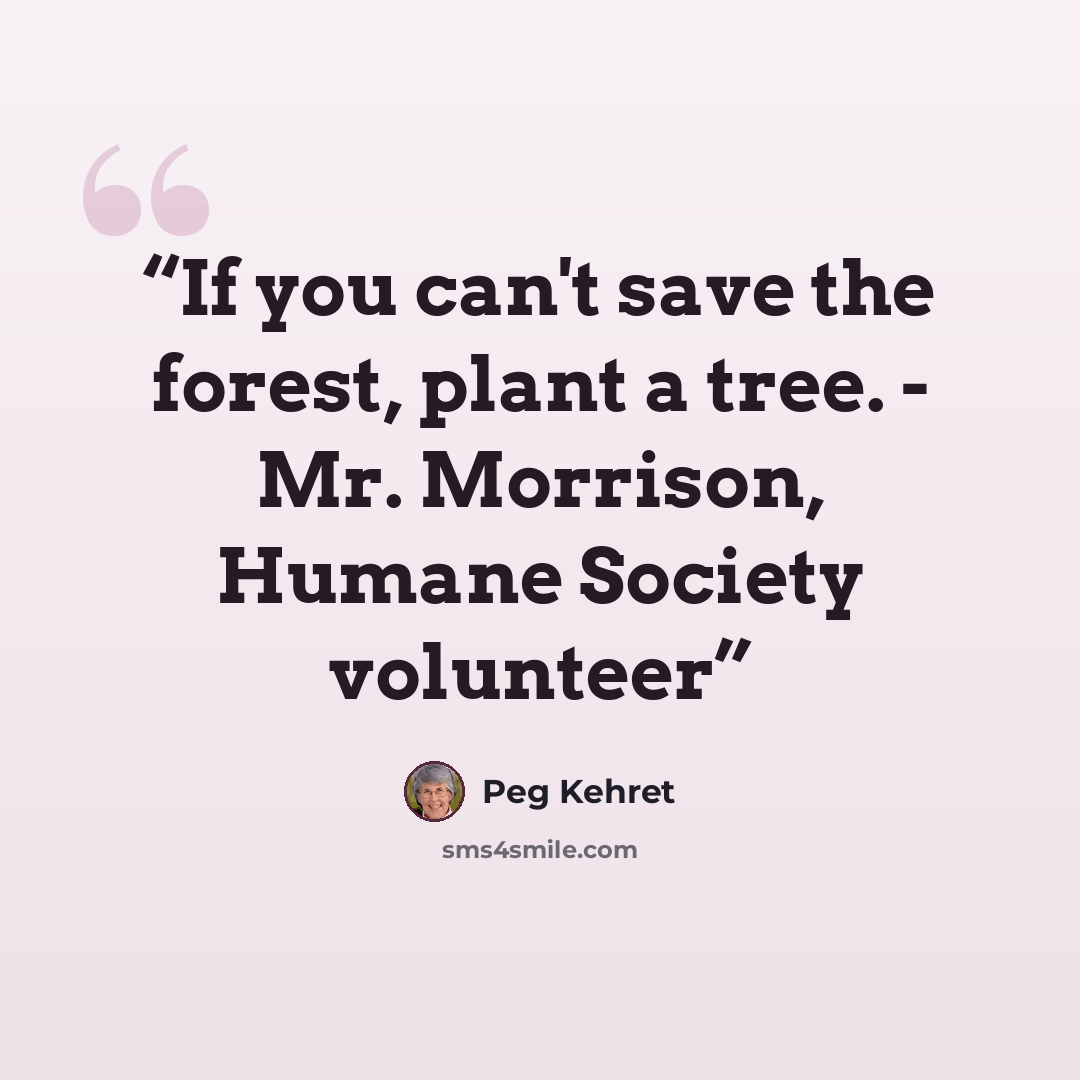 “If you can't save the forest, plant a tree. - Mr. Morrison, Humane Society volunteer” quote by Peg Kehret