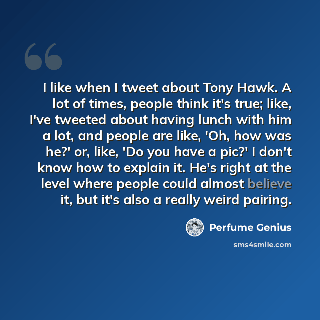 “I like when I tweet about Tony Hawk. A lot of times, people think it's true; like, I've tweeted about having lunch with him a lot, and people are like, 'Oh, how was he?' or, like, 'Do you have a pic?' I don't know how to explain it. He's right at the level where people could almost believe it, but…” quote by Perfume Genius