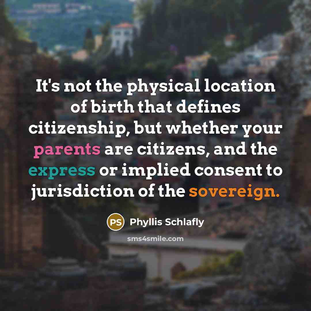 “It's not the physical location of birth that defines citizenship, but whether your parents are citizens, and the express or implied consent to jurisdiction of the sovereign.” quote by Phyllis Schlafly