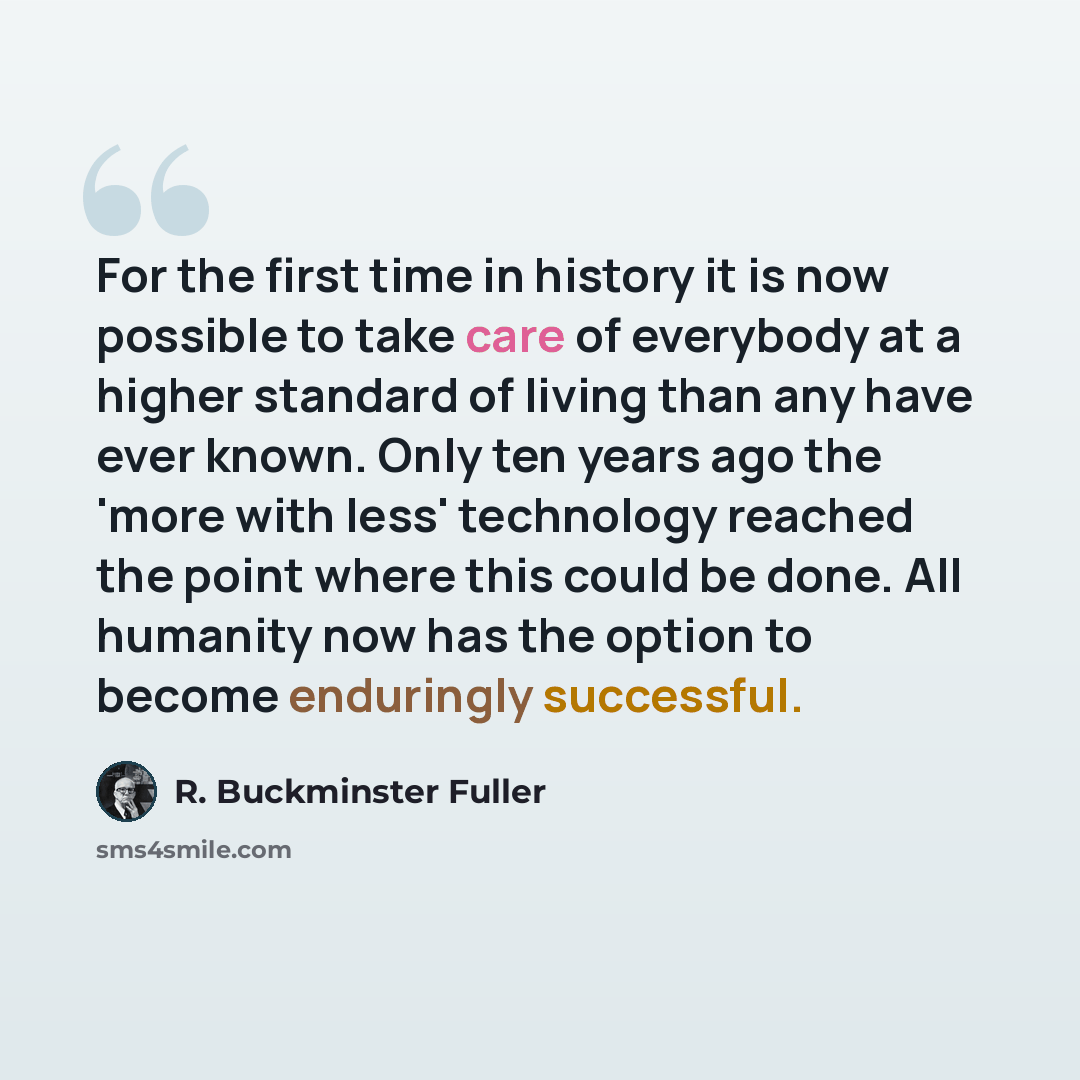 “For the first time in history it is now possible to take care of everybody at a higher standard of living than any have ever known. Only ten years ago the 'more with less' technology reached the point where this could be done. All humanity now has the option to become enduringly successful.” quote by R. Buckminster Fuller