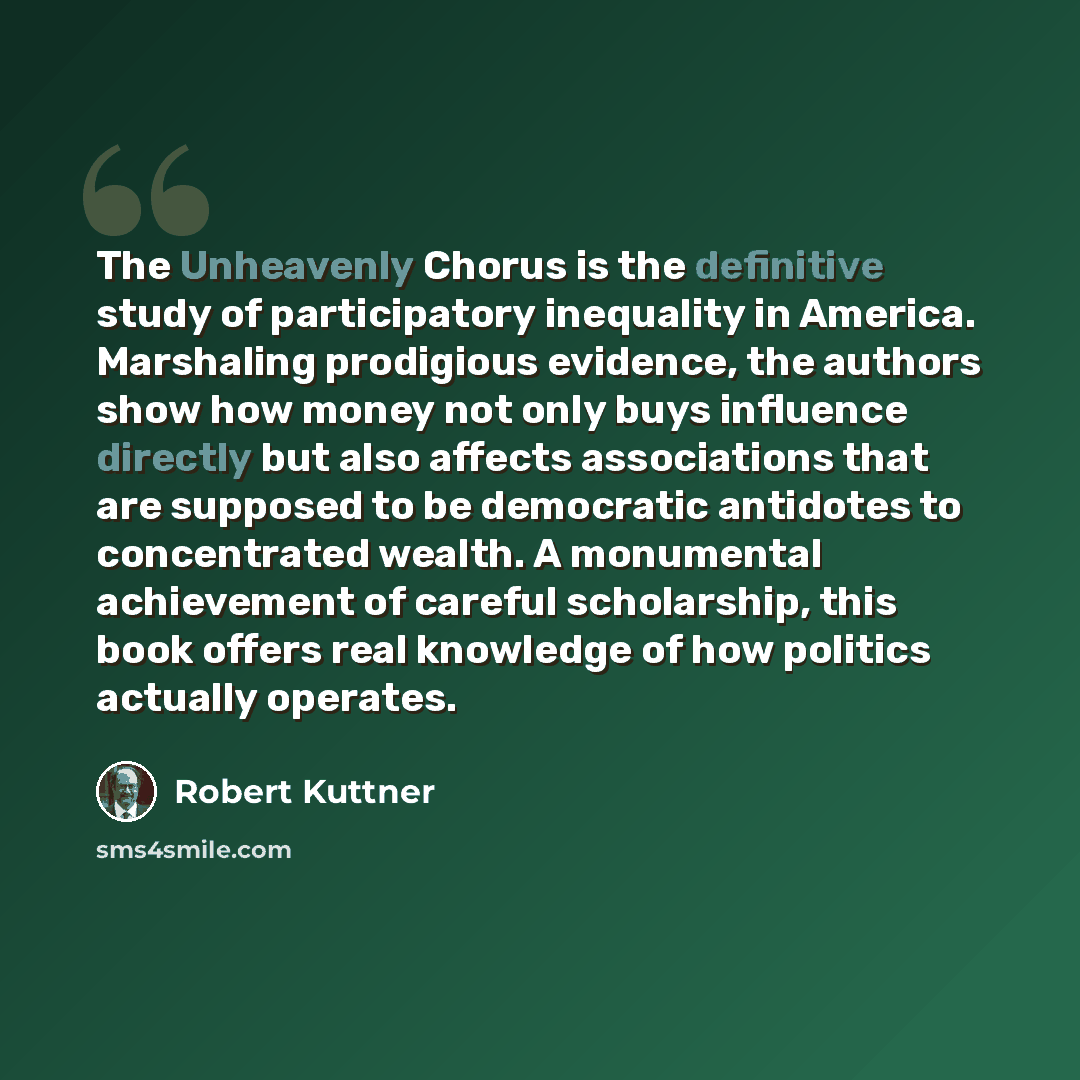 “The Unheavenly Chorus is the definitive study of participatory inequality in America. Marshaling prodigious evidence, the authors show how money not only buys influence directly but also affects associations that are supposed to be democratic antidotes to concentrated wealth. A monumental…” quote by Robert Kuttner