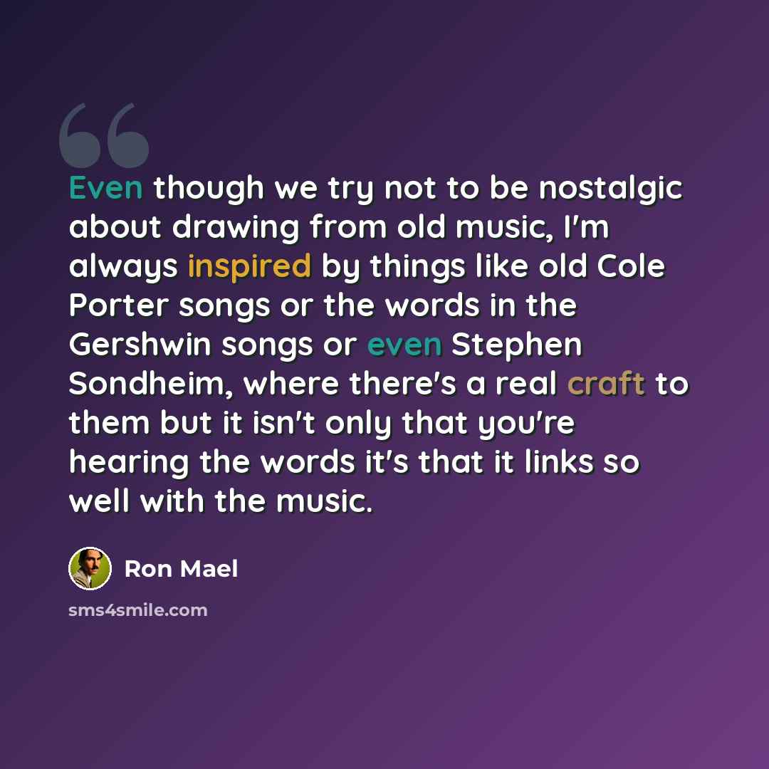 “Even though we try not to be nostalgic about drawing from old music, I'm always inspired by things like old Cole Porter songs or the words in the Gershwin songs or even Stephen Sondheim, where there's a real craft to them but it isn't only that you're hearing the words it's that it links so well…” quote by Ron Mael