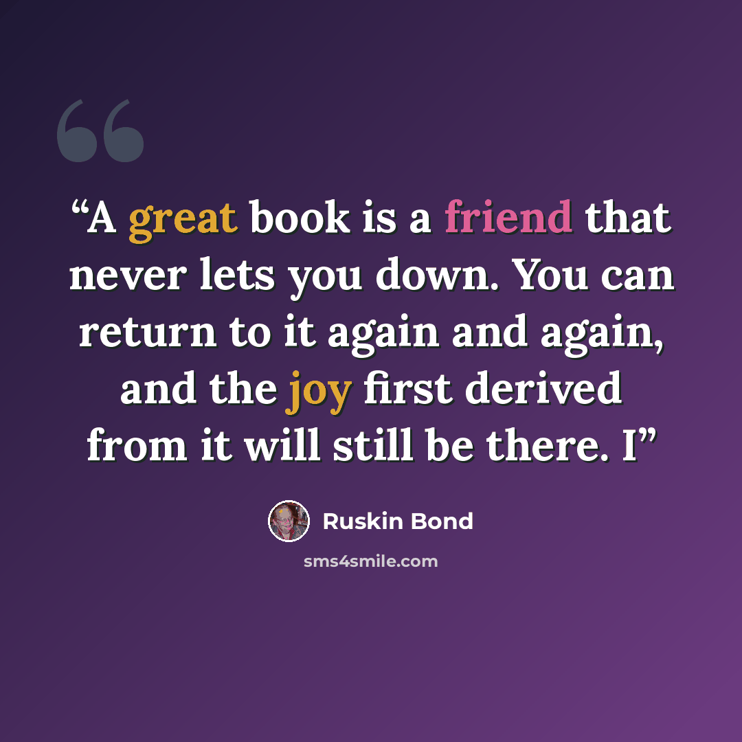 “A great book is a friend that never lets you down. You can return to it again and again, and the joy first derived from it will still be there. I” quote by Ruskin Bond
