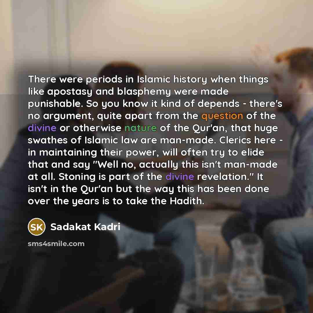 “There were periods in Islamic history when things like apostasy and blasphemy were made punishable. So you know it kind of depends - there's no argument, quite apart from the question of the divine or otherwise nature of the Qur'an, that huge swathes of Islamic law are man-made. Clerics here - in…” quote by Sadakat Kadri