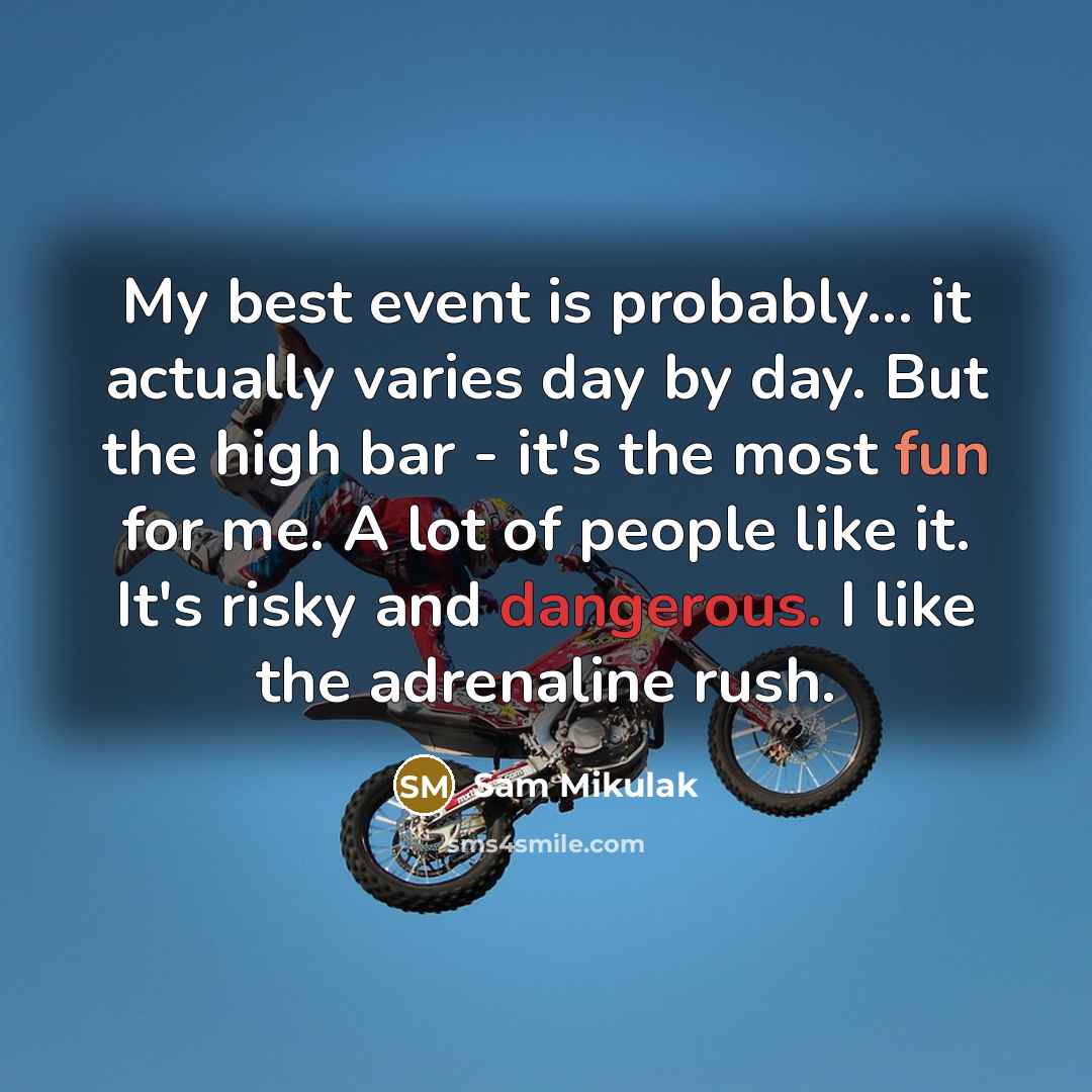 “My best event is probably... it actually varies day by day. But the high bar - it's the most fun for me. A lot of people like it. It's risky and dangerous. I like the adrenaline rush.” quote by Sam Mikulak