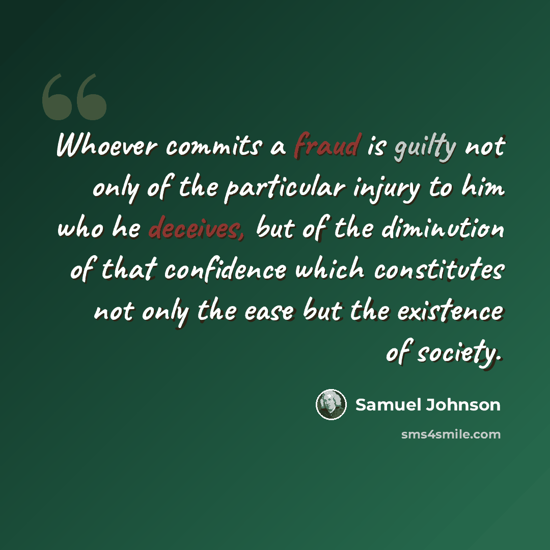 “Whoever commits a fraud is guilty not only of the particular injury to him who he deceives, but of the diminution of that confidence which constitutes not only the ease but the existence of society.” quote by Samuel Johnson