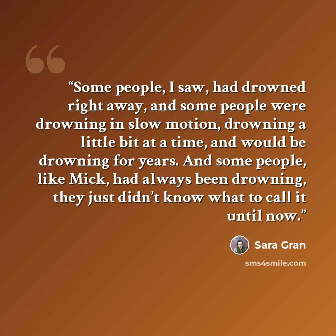 “Some people, I saw, had drowned right away, and some people were drowning in slow motion, drowning a little bit at a time, and would be drowning for years. And some people, like Mick, had always been drowning, they just didn’t know what to call it until now.” quote by Sara Gran
