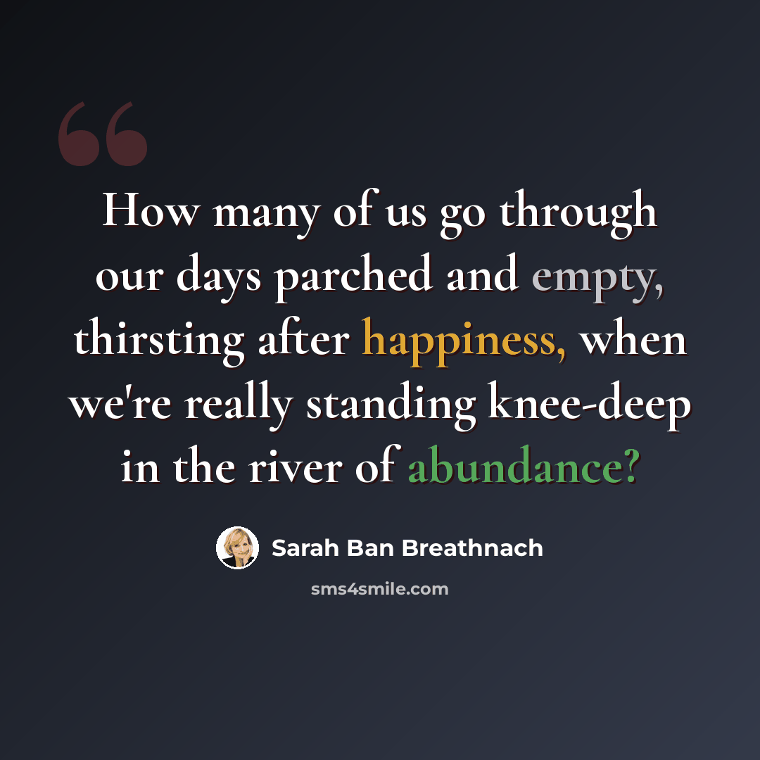 “How many of us go through our days parched and empty, thirsting after happiness, when we're really standing knee-deep in the river of abundance?” quote by Sarah Ban Breathnach
