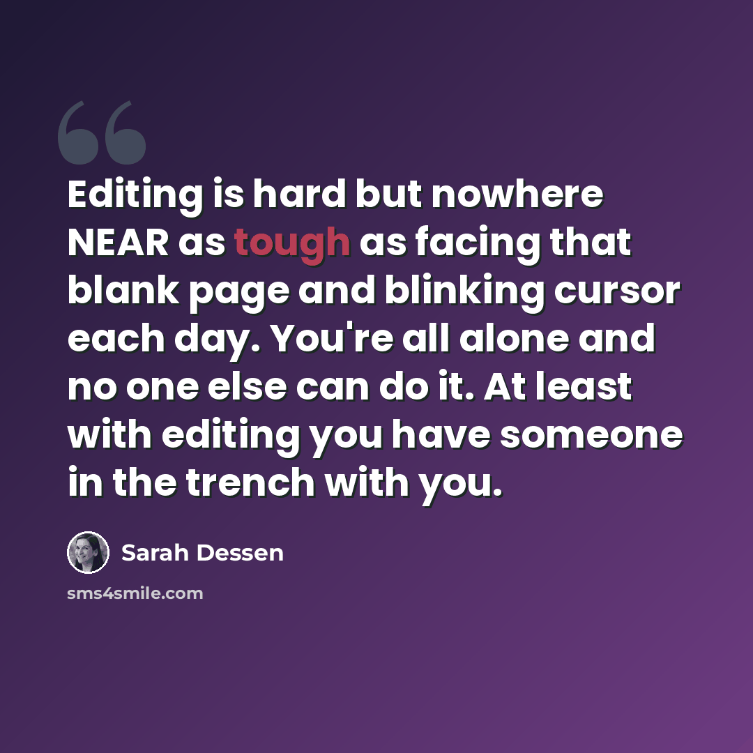 “Editing is hard but nowhere NEAR as tough as facing that blank page and blinking cursor each day. You're all alone and no one else can do it. At least with editing you have someone in the trench with you.” quote by Sarah Dessen