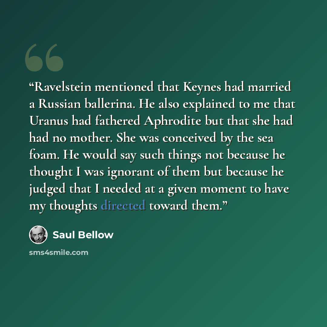 “Ravelstein mentioned that Keynes had married a Russian ballerina. He also explained to me that Uranus had fathered Aphrodite but that she had had no mother. She was conceived by the sea foam. He would say such things not because he thought I was ignorant of them but because he judged that I needed…” quote by Saul Bellow