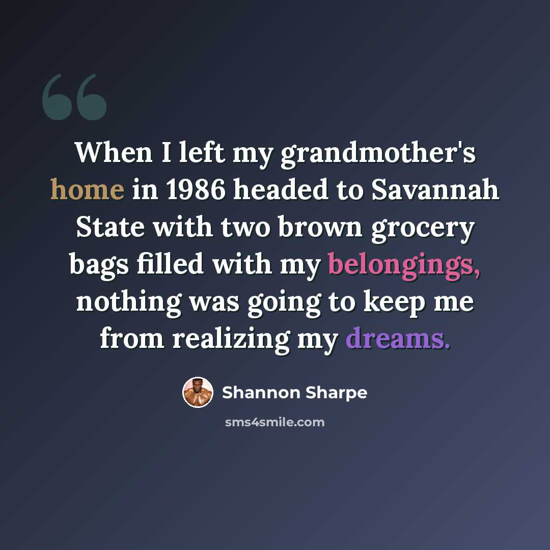 “When I left my grandmother's home in 1986 headed to Savannah State with two brown grocery bags filled with my belongings, nothing was going to keep me from realizing my dreams.” quote by Shannon Sharpe