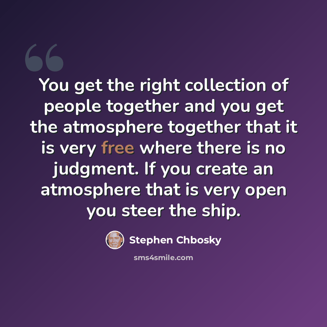 “You get the right collection of people together and you get the atmosphere together that it is very free where there is no judgment. If you create an atmosphere that is very open you steer the ship.” quote by Stephen Chbosky