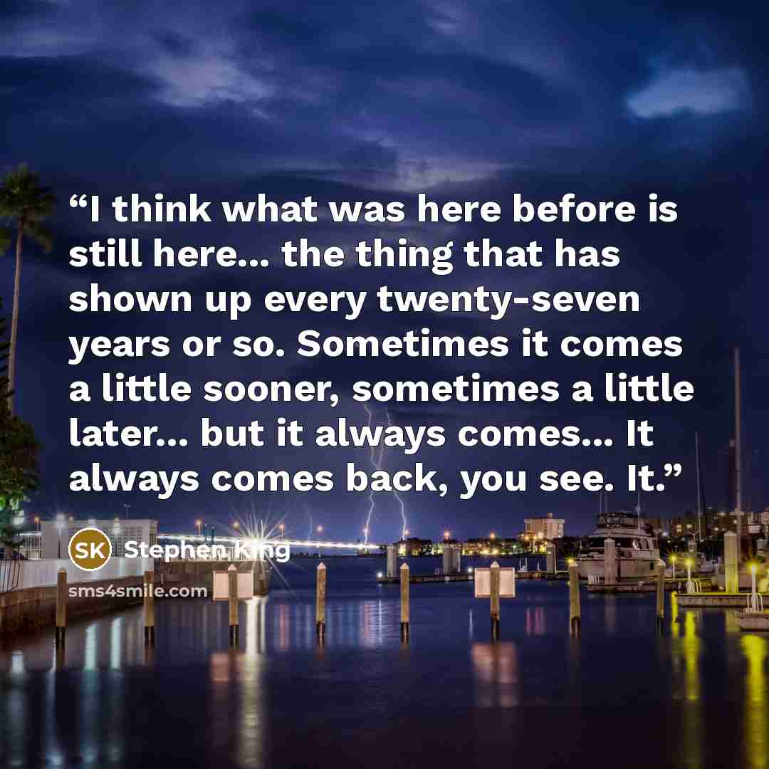 “I think what was here before is still here... the thing that has shown up every twenty-seven years or so. Sometimes it comes a little sooner, sometimes a little later... but it always comes... It always comes back, you see. It.” quote by Stephen King