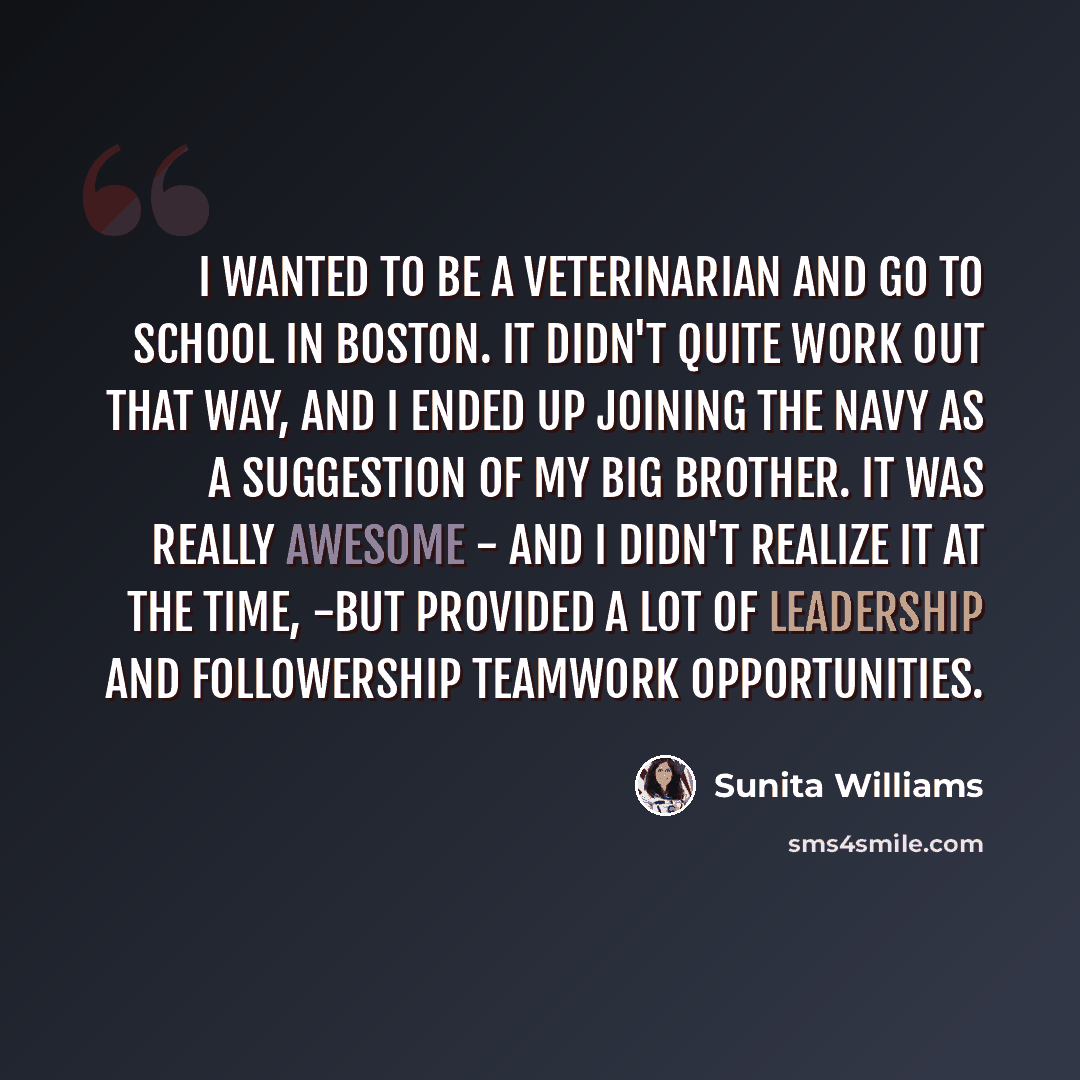 “I wanted to be a veterinarian and go to school in Boston. It didn't quite work out that way, and I ended up joining the Navy as a suggestion of my big brother. It was really awesome - and I didn't realize it at the time, -but provided a lot of leadership and followership teamwork opportunities.” quote by Sunita Williams
