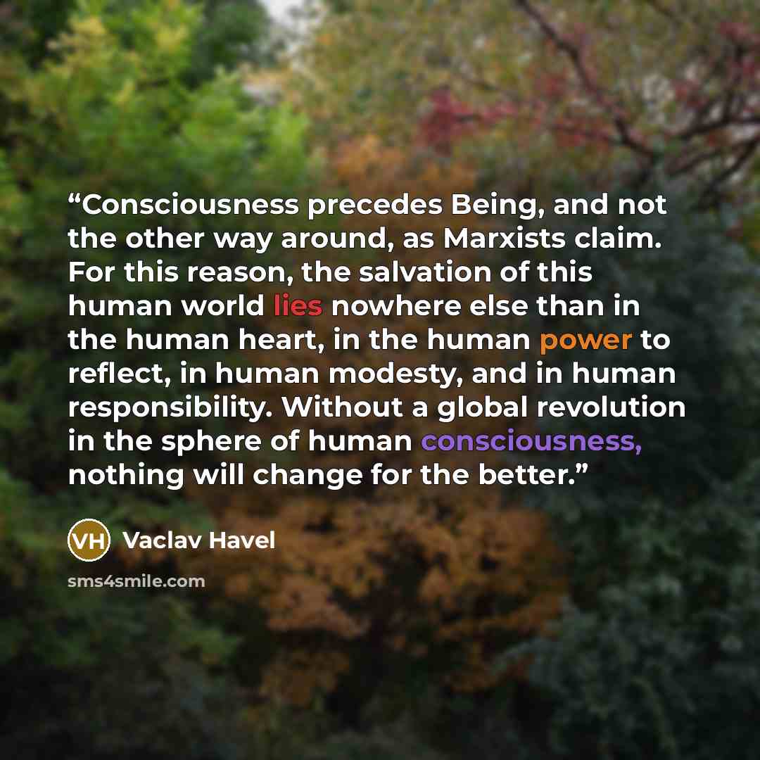 “Consciousness precedes Being, and not the other way around, as Marxists claim. For this reason, the salvation of this human world lies nowhere else than in the human heart, in the human power to reflect, in human modesty, and in human responsibility. Without a global revolution in the sphere of…” quote by Václav Havel